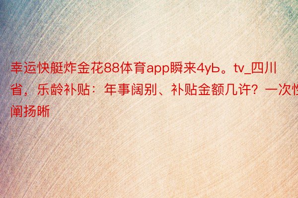 幸运快艇炸金花88体育app瞬来4yЬ。tv_四川省，乐龄补贴：年事阔别、补贴金额几许？一次性阐扬晰