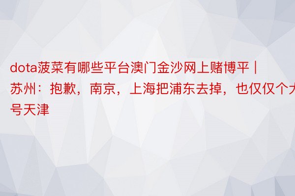 dota菠菜有哪些平台澳门金沙网上赌博平 | 苏州：抱歉，南京，上海把浦东去掉，也仅仅个大号天津